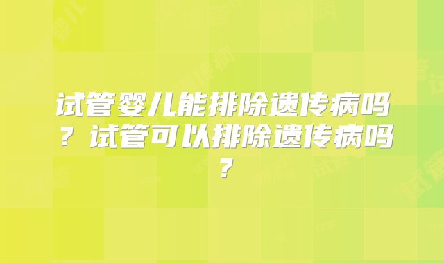 试管婴儿能排除遗传病吗?试管可以排除遗传病吗?