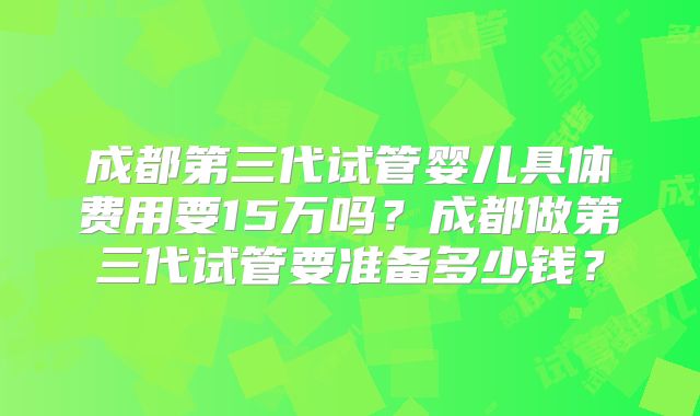 成都第三代试管婴儿具体费用要15万吗？成都做第三代试管要准备多少钱？