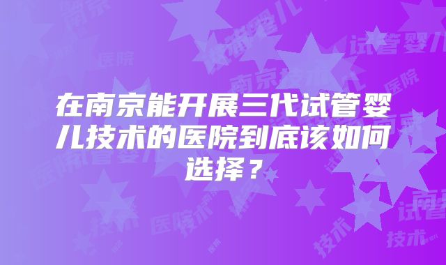在南京能开展三代试管婴儿技术的医院到底该如何选择？