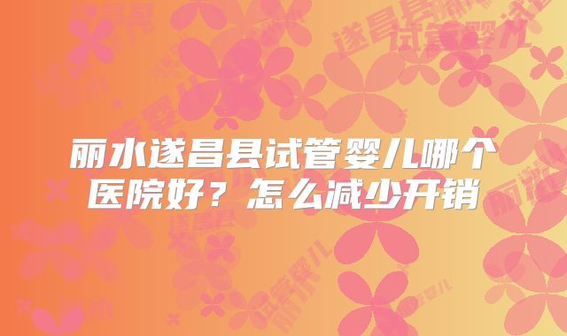 丽水遂昌县试管婴儿哪个医院好?怎么减少开销