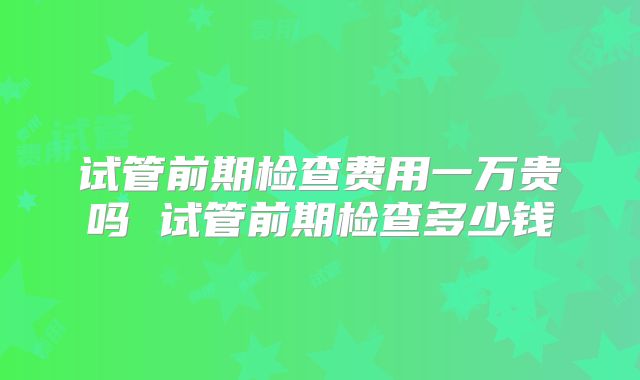 试管前期检查费用一万贵吗 试管前期检查多少钱