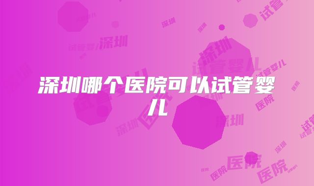 深圳哪个医院可以试管婴儿