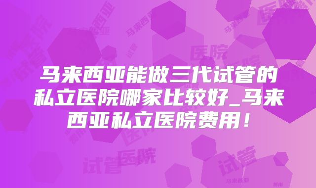 马来西亚能做三代试管的私立医院哪家比较好_马来西亚私立医院费用！