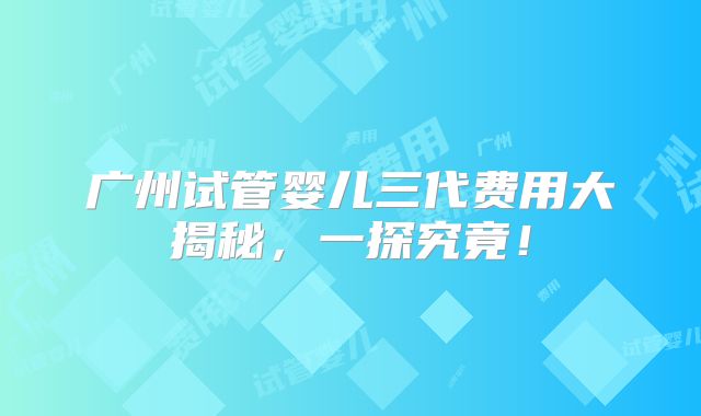 广州试管婴儿三代费用大揭秘，一探究竟！