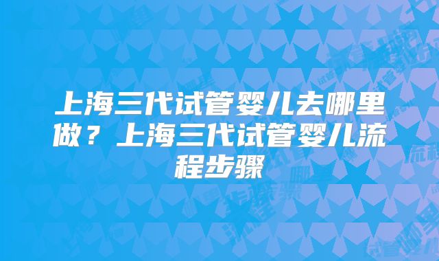 上海三代试管婴儿去哪里做？上海三代试管婴儿流程步骤