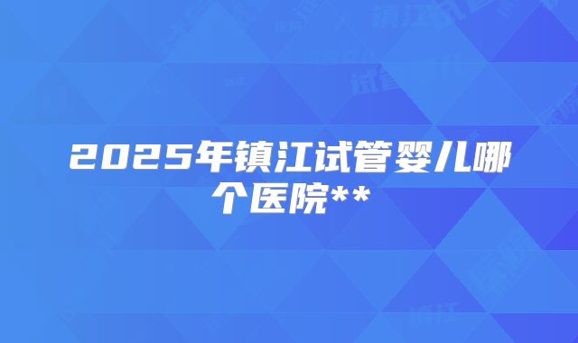 2025年镇江试管婴儿哪个医院**