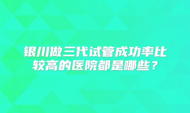 银川做三代试管成功率比较高的医院都是哪些?