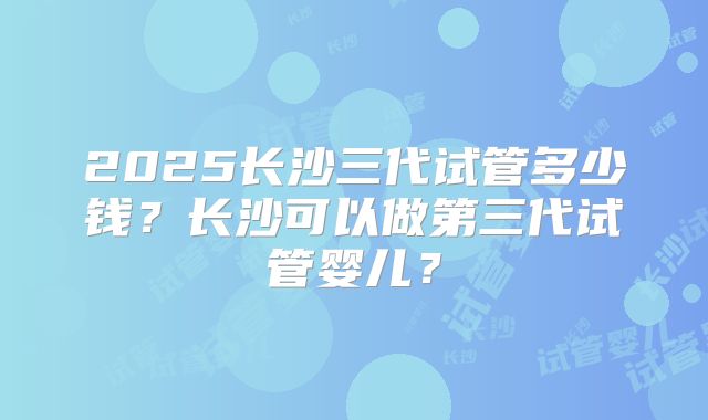 2025长沙三代试管多少钱？长沙可以做第三代试管婴儿？