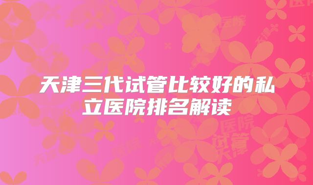 天津三代试管比较好的私立医院排名解读