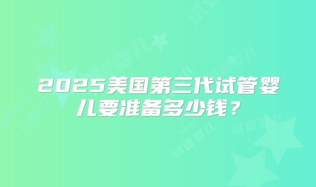 2025美国第三代试管婴儿要准备多少钱？