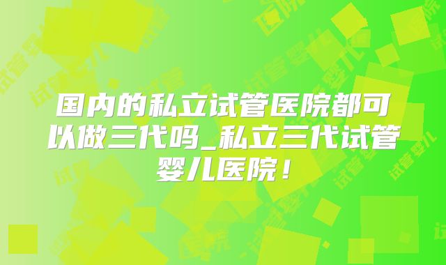 国内的私立试管医院都可以做三代吗_私立三代试管婴儿医院！