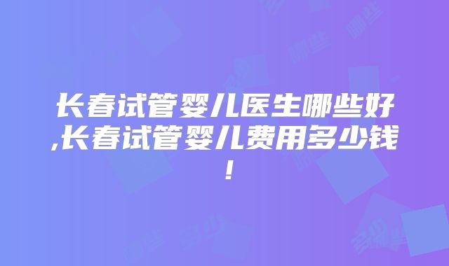长春试管婴儿医生哪些好,长春试管婴儿费用多少钱!