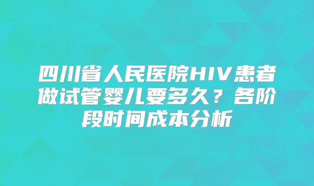 四川省人民医院HIV患者做试管婴儿要多久？各阶段时间成本分析