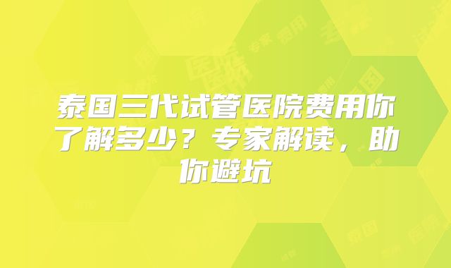 泰国三代试管医院费用你了解多少？专家解读，助你避坑