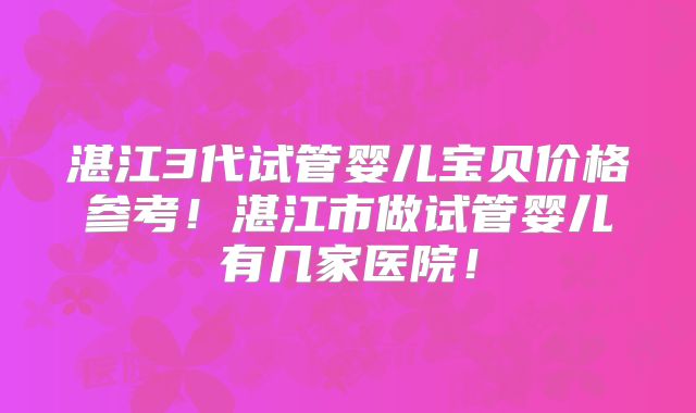 湛江3代试管婴儿宝贝价格参考!湛江市做试管婴儿有几家医院!
