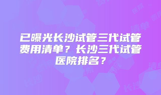 已曝光长沙试管三代试管费用清单?长沙三代试管医院排名?