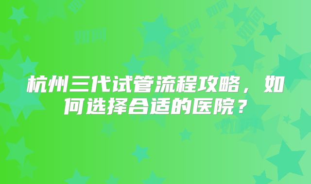 杭州三代试管流程攻略，如何选择合适的医院？