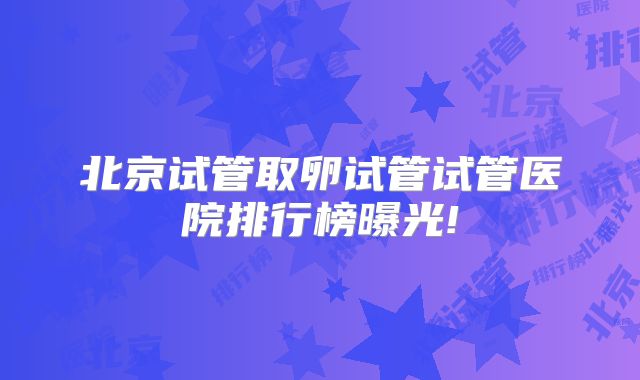 北京试管取卵试管试管医院排行榜曝光!