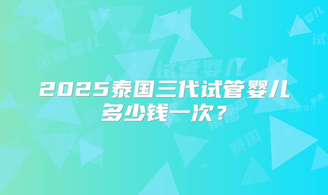 2025泰国三代试管婴儿多少钱一次？