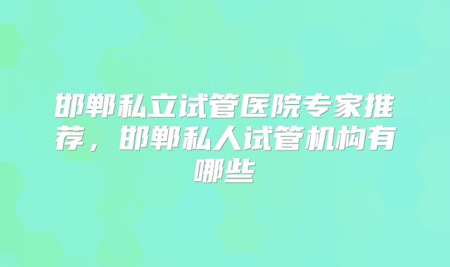 邯郸私立试管医院专家推荐，邯郸私人试管机构有哪些
