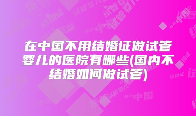 在中国不用结婚证做试管婴儿的医院有哪些(国内不结婚如何做试管)