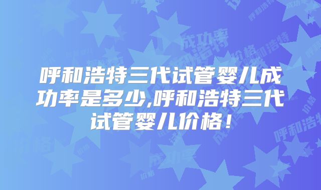 呼和浩特三代试管婴儿成功率是多少,呼和浩特三代试管婴儿价格！