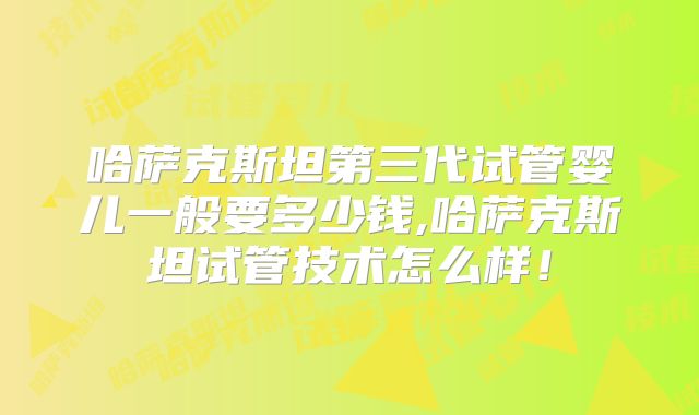 哈萨克斯坦第三代试管婴儿一般要多少钱,哈萨克斯坦试管技术怎么样!