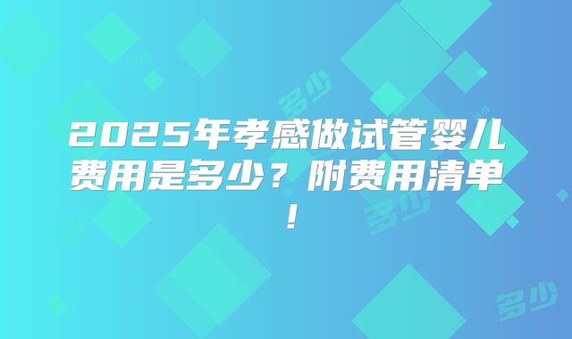 2025年孝感做试管婴儿费用是多少？附费用清单！