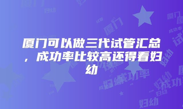 厦门可以做三代试管汇总,成功率比较高还得看妇幼