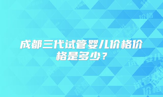 成都三代试管婴儿价格价格是多少？