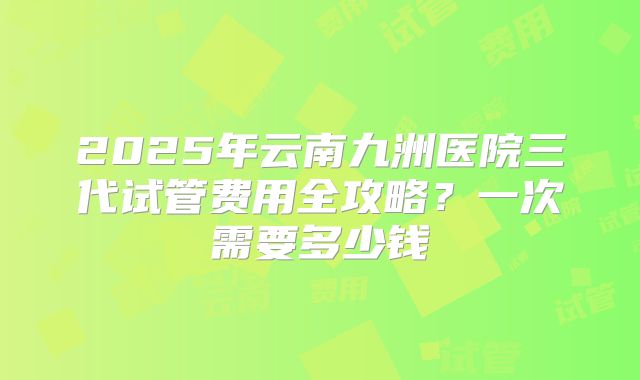 2025年云南九洲医院三代试管费用全攻略？一次需要多少钱