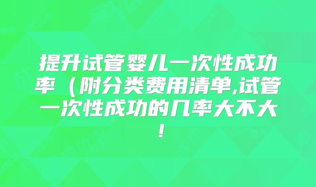 提升试管婴儿一次性成功率（附分类费用清单,试管一次性成功的几率大不大！