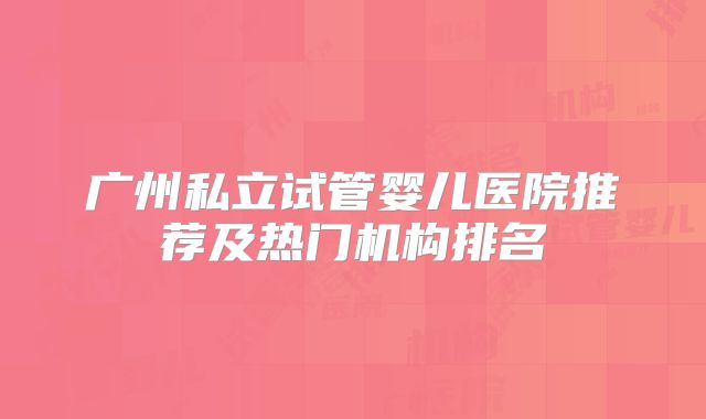 广州私立试管婴儿医院推荐及热门机构排名