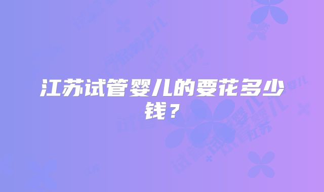 江苏试管婴儿的要花多少钱？