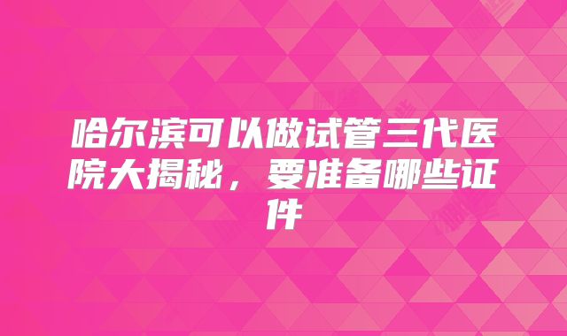 哈尔滨可以做试管三代医院大揭秘，要准备哪些证件