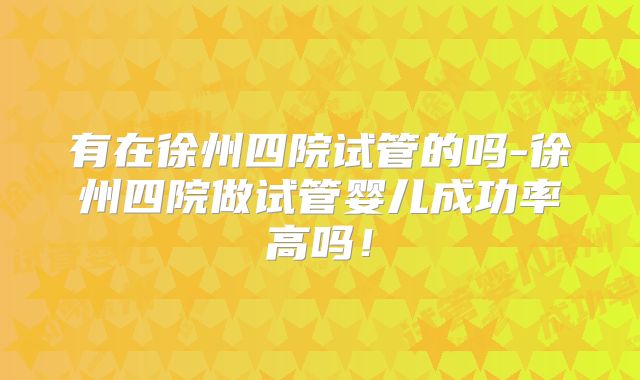 有在徐州四院试管的吗-徐州四院做试管婴儿成功率高吗！