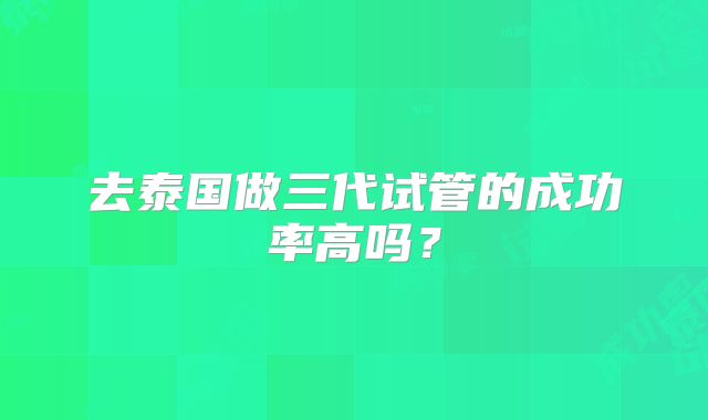 去泰国做三代试管的成功率高吗？