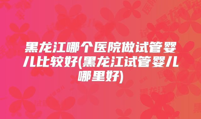 黑龙江哪个医院做试管婴儿比较好(黑龙江试管婴儿哪里好)