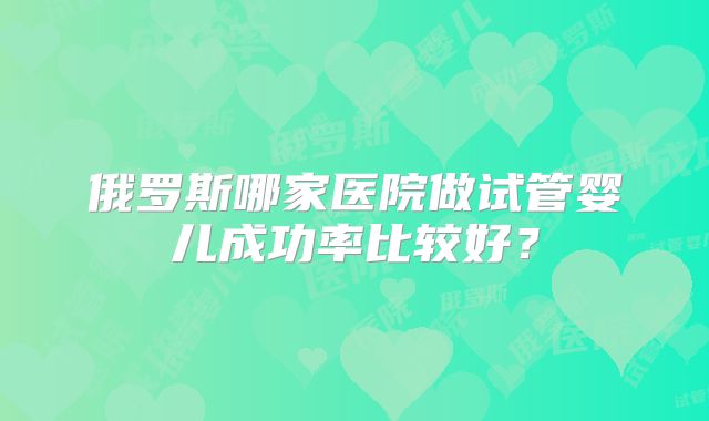 俄罗斯哪家医院做试管婴儿成功率比较好?