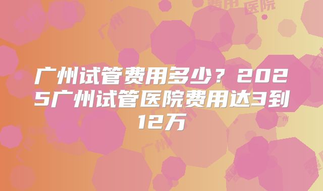 广州试管费用多少？2025广州试管医院费用达3到12万