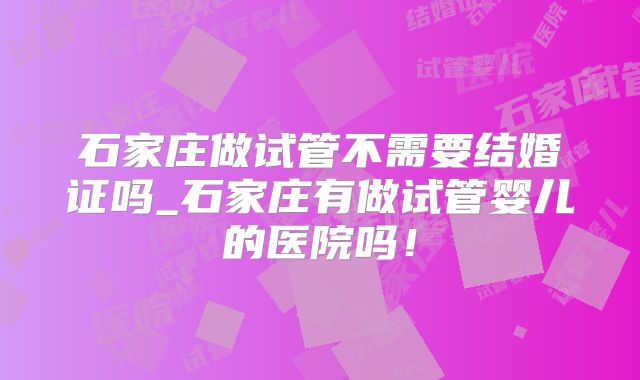 石家庄做试管不需要结婚证吗_石家庄有做试管婴儿的医院吗！