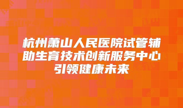 杭州萧山人民医院试管辅助生育技术创新服务中心引领健康未来