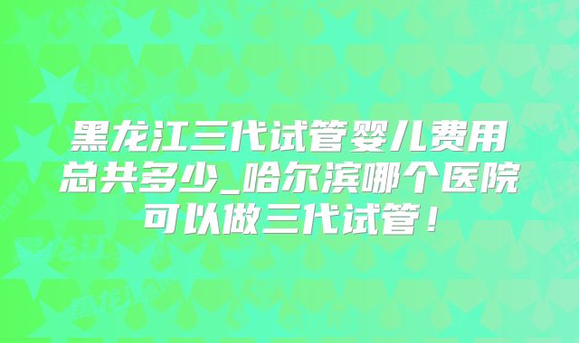 黑龙江三代试管婴儿费用总共多少_哈尔滨哪个医院可以做三代试管!
