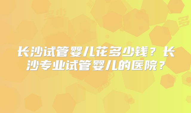 长沙试管婴儿花多少钱？长沙专业试管婴儿的医院？