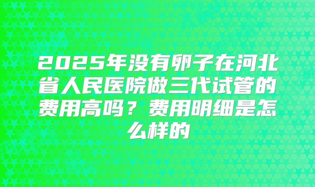 2025年没有卵子在河北省人民医院做三代试管的费用高吗？费用明细是怎么样的