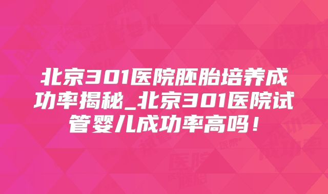 北京301医院胚胎培养成功率揭秘_北京301医院试管婴儿成功率高吗!