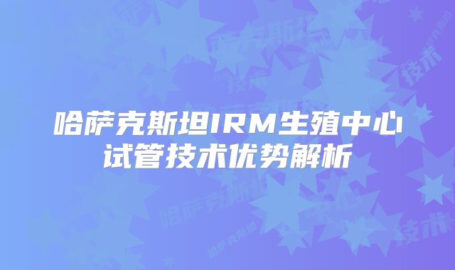 哈萨克斯坦IRM生殖中心试管技术优势解析