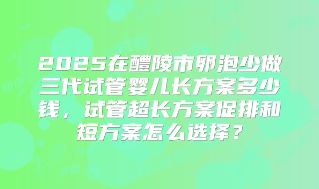 2025在醴陵市卵泡少做三代试管婴儿长方案多少钱，试管超长方案促排和短方案怎么选择？