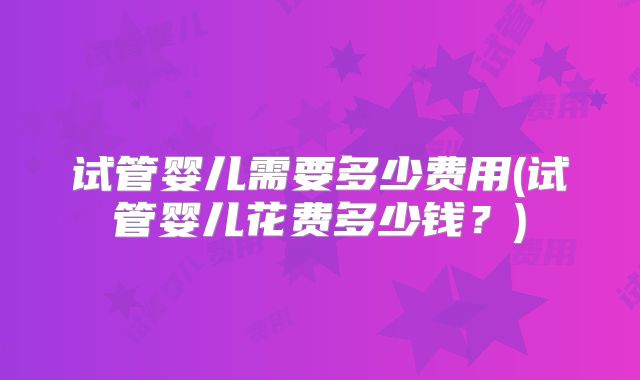 试管婴儿需要多少费用(试管婴儿花费多少钱？)