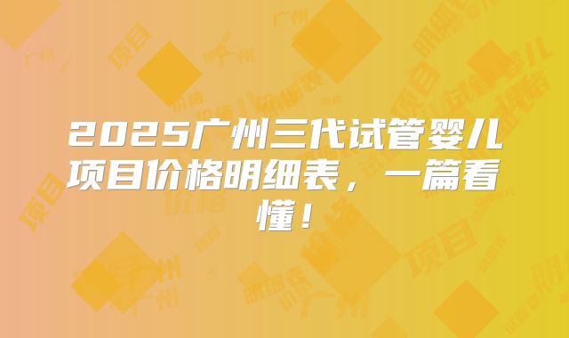 2025广州三代试管婴儿项目价格明细表，一篇看懂！